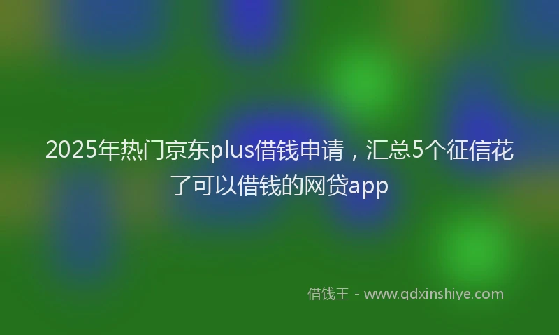2025年热门京东plus借钱申请，汇总5个征信花了可以借钱的网贷app