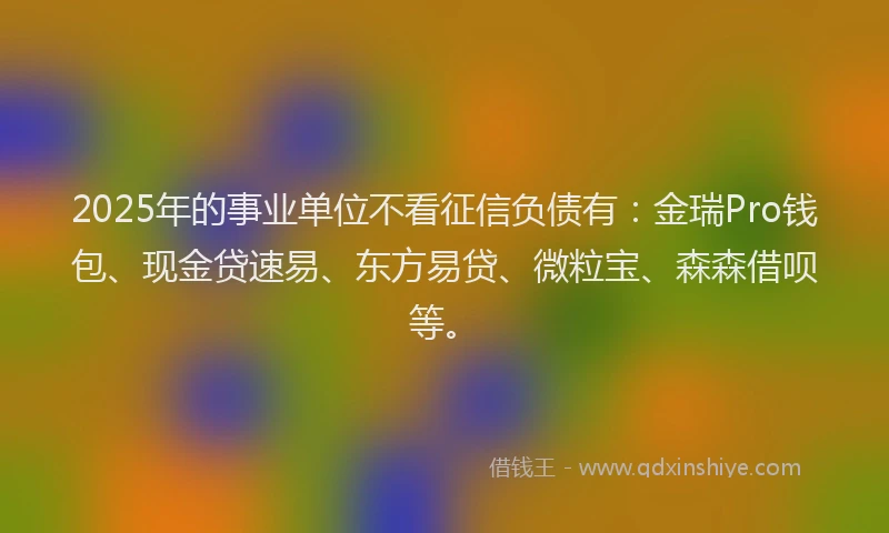 2025年的事业单位不看征信负债有：金瑞Pro钱包、现金贷速易、东方易贷、微粒宝、森森借呗等。