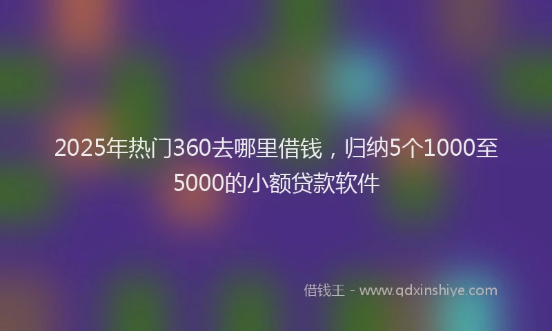 2025年热门360去哪里借钱，归纳5个1000至5000的小额贷款软件
