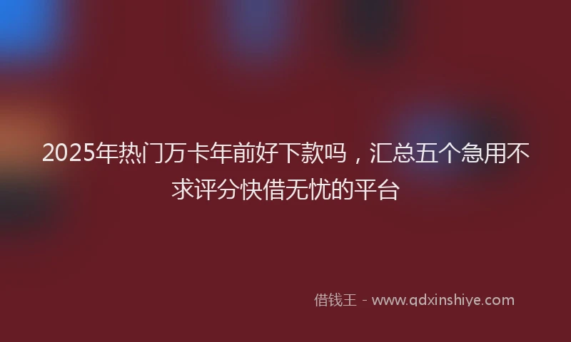 2025年热门万卡年前好下款吗，汇总五个急用不求评分快借无忧的平台