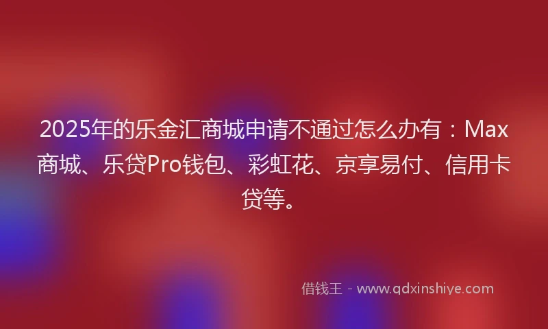 2025年的乐金汇商城申请不通过怎么办有：Max商城、乐贷Pro钱包、彩虹花、京享易付、信用卡贷等。