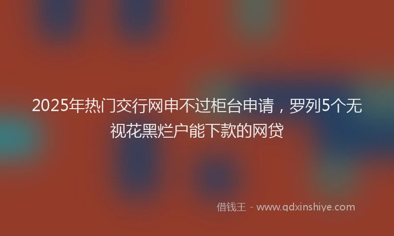 2025年热门交行网申不过柜台申请，罗列5个无视花黑烂户能下款的网贷