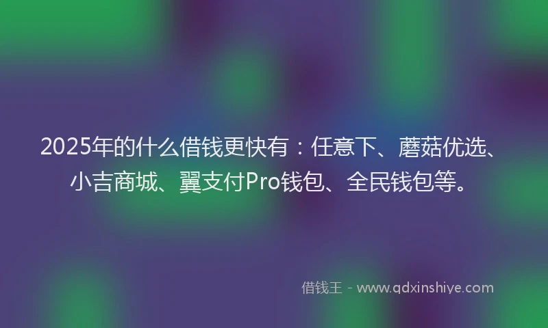 2025年的什么借钱更快有：任意下、蘑菇优选、小吉商城、翼支付Pro钱包、全民钱包等。