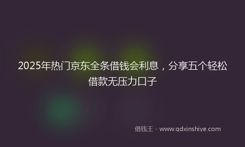2025年热门京东全条借钱会利息，分享五个轻松借款无压力口子