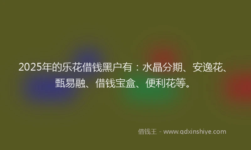 2025年的乐花借钱黑户有：水晶分期、安逸花、甄易融、借钱宝盒、便利花等。