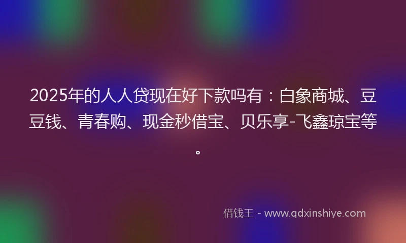 2025年的人人贷现在好下款吗有：白象商城、豆豆钱、青春购、现金秒借宝、贝乐享-飞鑫琼宝等。