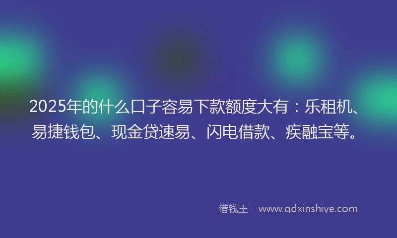 2025年的什么口子容易下款额度大有：乐租机、易捷钱包、现金贷速易、闪电借款、疾融宝等。