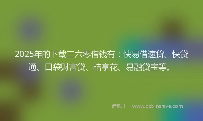 2025年的下载三六零借钱有：快易借速贷、快贷通、口袋财富贷、桔享花、易融贷宝等。