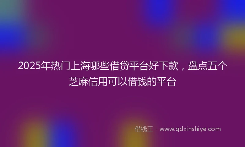 2025年热门上海哪些借贷平台好下款，盘点五个芝麻信用可以借钱的平台