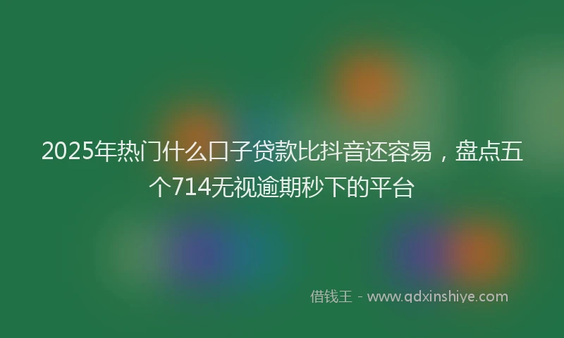 2025年热门什么口子贷款比抖音还容易，盘点五个714无视逾期秒下的平台