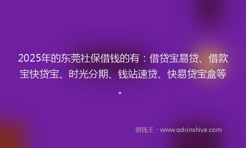 2025年的东莞社保借钱的有：借贷宝易贷、借款宝快贷宝、时光分期、钱站速贷、快易贷宝盒等。
