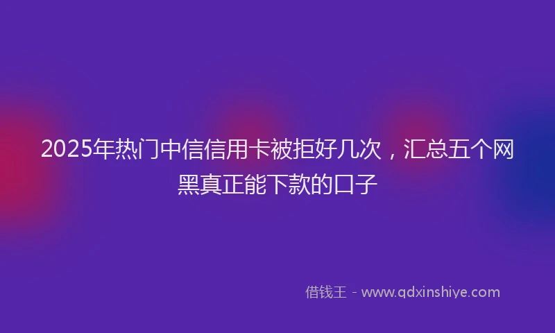 2025年热门中信信用卡被拒好几次，汇总五个网黑真正能下款的口子