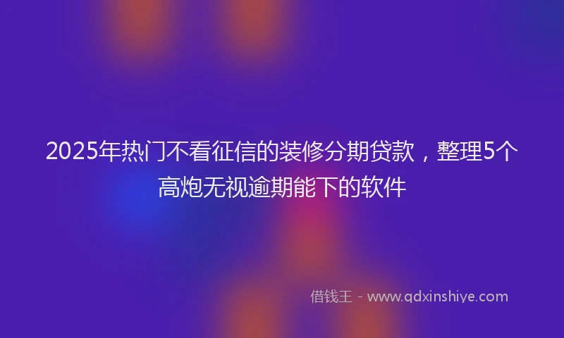 2025年热门不看征信的装修分期贷款，整理5个高炮无视逾期能下的软件