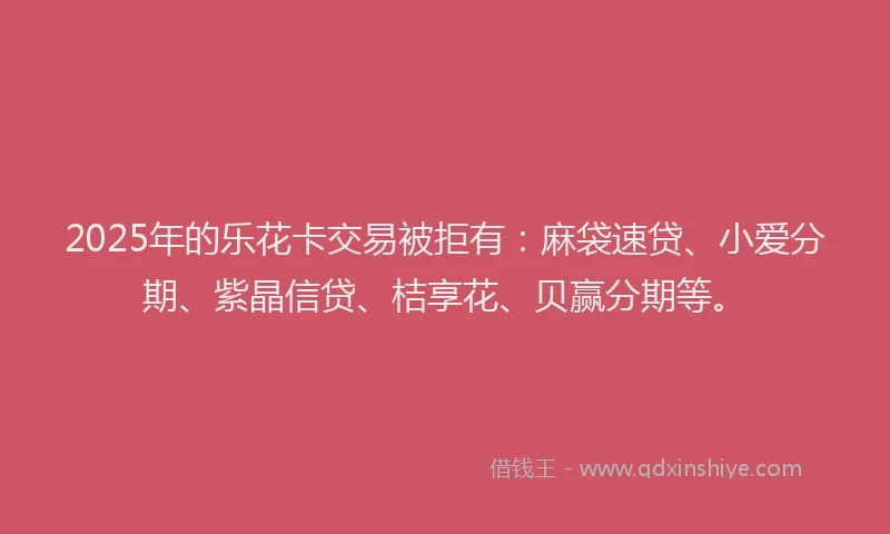2025年的乐花卡交易被拒有：麻袋速贷、小爱分期、紫晶信贷、桔享花、贝赢分期等。