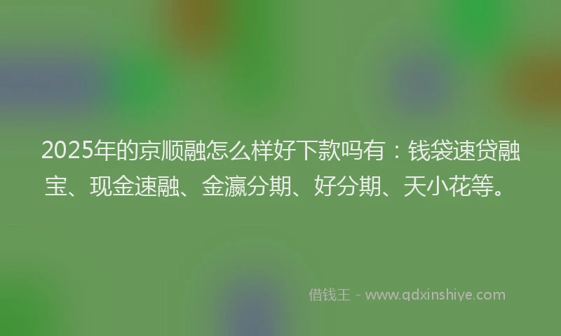 2025年的京顺融怎么样好下款吗有：钱袋速贷融宝、现金速融、金瀛分期、好分期、天小花等。