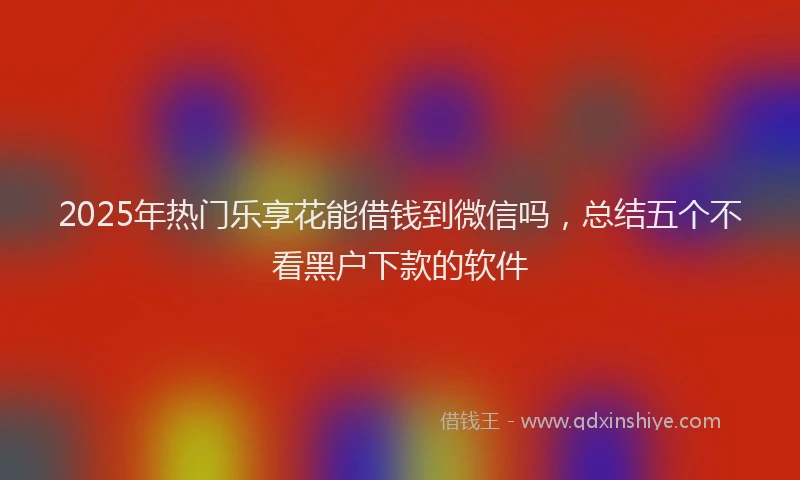 2025年热门乐享花能借钱到微信吗，总结五个不看黑户下款的软件