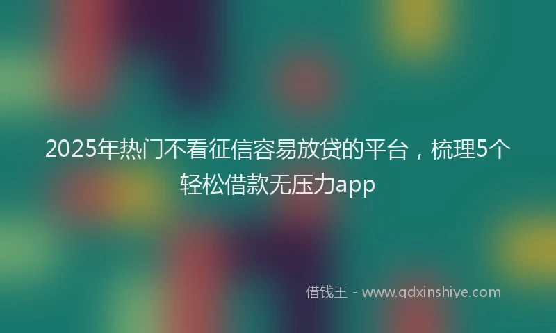 2025年热门不看征信容易放贷的平台，梳理5个轻松借款无压力app