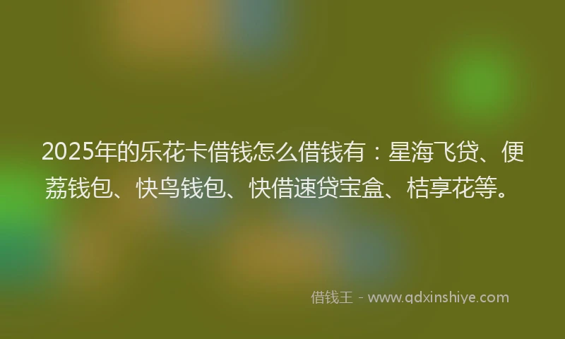 2025年的乐花卡借钱怎么借钱有：星海飞贷、便荔钱包、快鸟钱包、快借速贷宝盒、桔享花等。