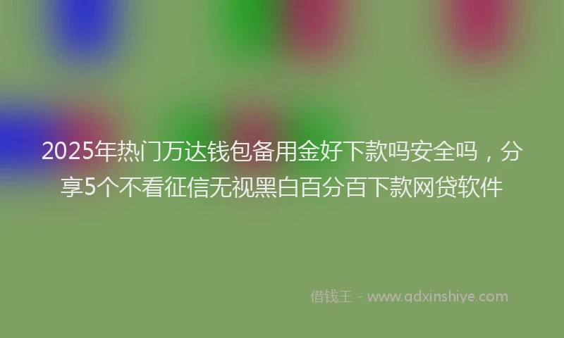 2025年热门万达钱包备用金好下款吗安全吗，分享5个不看征信无视黑白百分百下款网贷软件