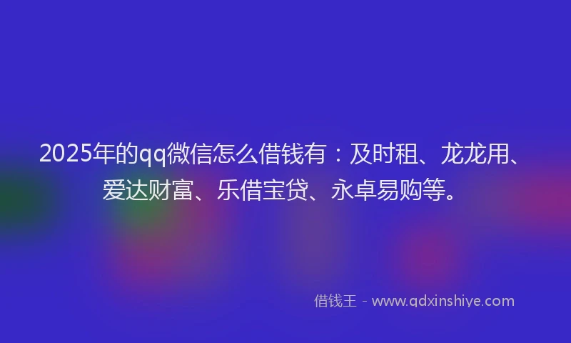 2025年的qq微信怎么借钱有：及时租、龙龙用、爱达财富、乐借宝贷、永卓易购等。