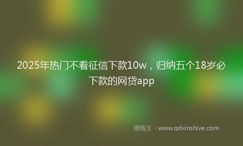 2025年热门不看征信下款10w，归纳五个18岁必下款的网贷app