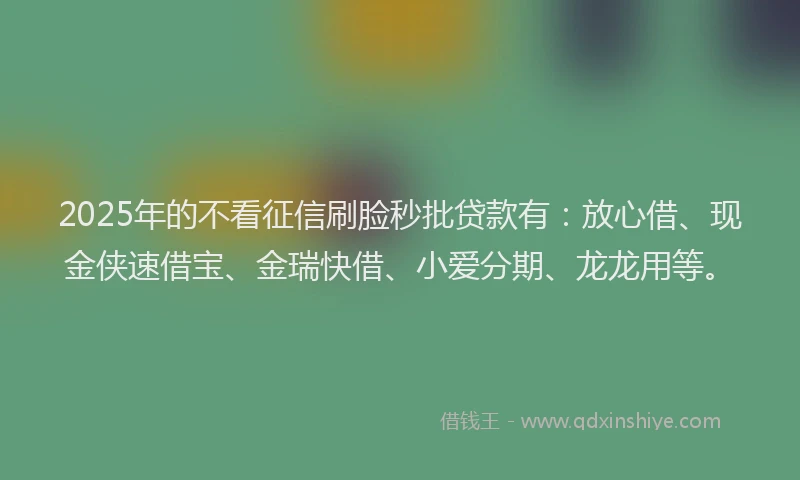 2025年的不看征信刷脸秒批贷款有：放心借、现金侠速借宝、金瑞快借、小爱分期、龙龙用等。