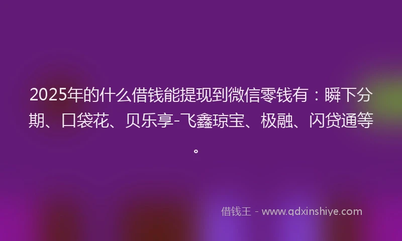 2025年的什么借钱能提现到微信零钱有：瞬下分期、口袋花、贝乐享-飞鑫琼宝、极融、闪贷通等。