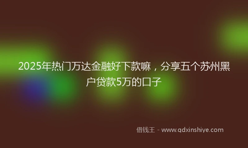 2025年热门万达金融好下款嘛，分享五个苏州黑户贷款5万的口子