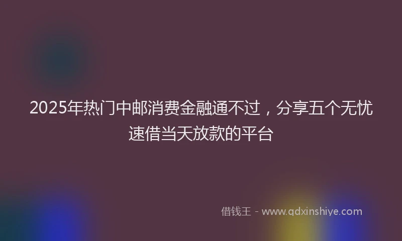 2025年热门中邮消费金融通不过，分享五个无忧速借当天放款的平台