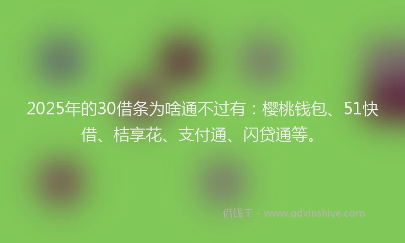 2025年的30借条为啥通不过有：樱桃钱包、51快借、桔享花、支付通、闪贷通等。