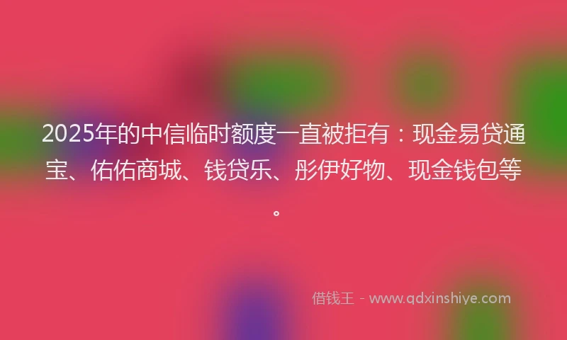 2025年的中信临时额度一直被拒有：现金易贷通宝、佑佑商城、钱贷乐、彤伊好物、现金钱包等。