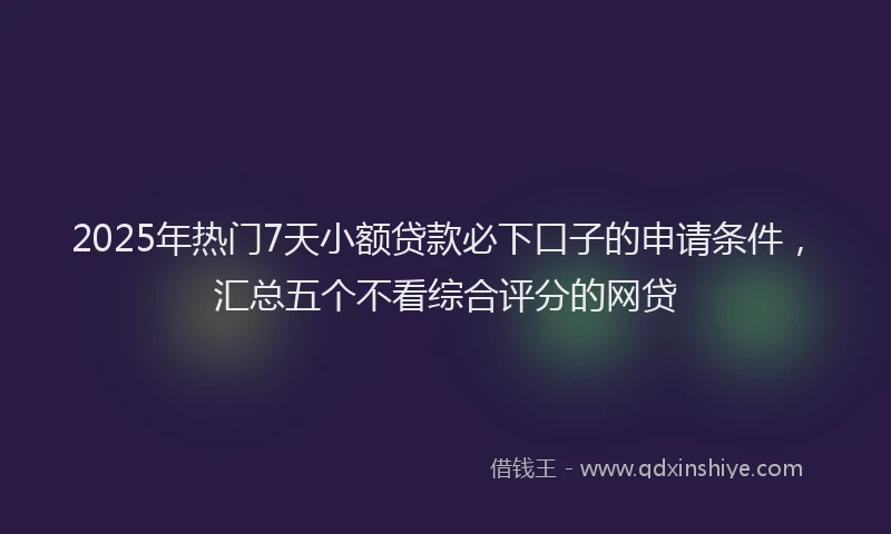 2025年热门7天小额贷款必下口子的申请条件，汇总五个不看综合评分的网贷