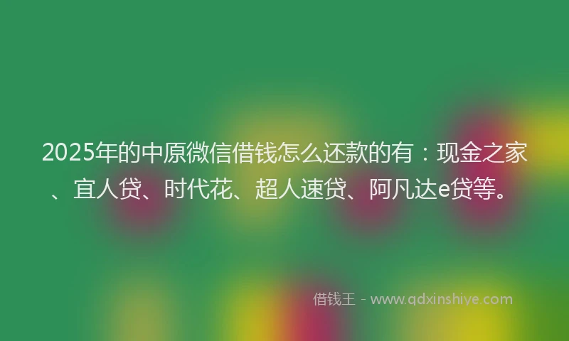 2025年的中原微信借钱怎么还款的有：现金之家、宜人贷、时代花、超人速贷、阿凡达e贷等。