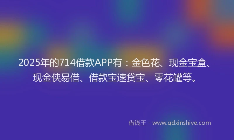 2025年的714借款APP有：金色花、现金宝盒、现金侠易借、借款宝速贷宝、零花罐等。