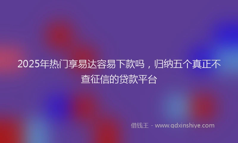 2025年热门享易达容易下款吗，归纳五个真正不查征信的贷款平台