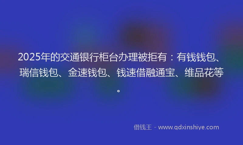 2025年的交通银行柜台办理被拒有：有钱钱包、瑞信钱包、金速钱包、钱速借融通宝、维品花等。