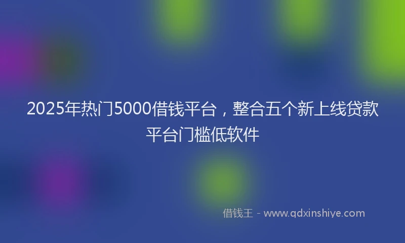 2025年热门5000借钱平台，整合五个新上线贷款平台门槛低软件
