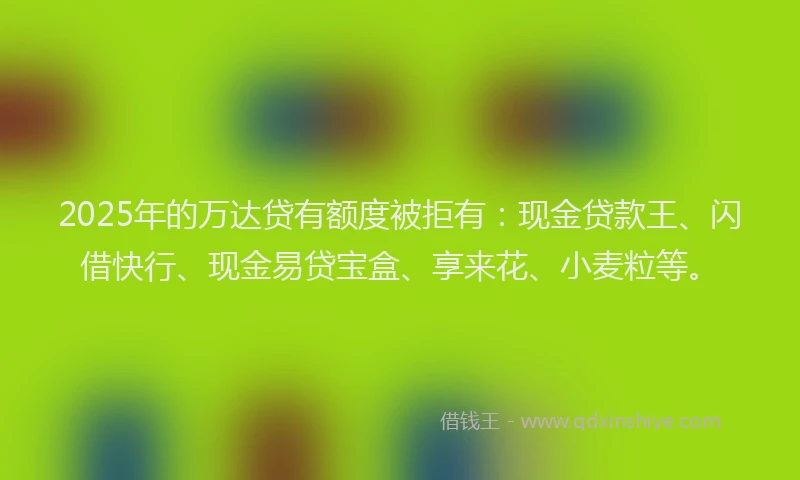 2025年的万达贷有额度被拒有：现金贷款王、闪借快行、现金易贷宝盒、享来花、小麦粒等。