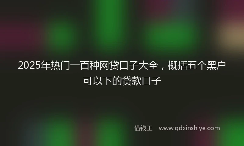 2025年热门一百种网贷口子大全，概括五个黑户可以下的贷款口子