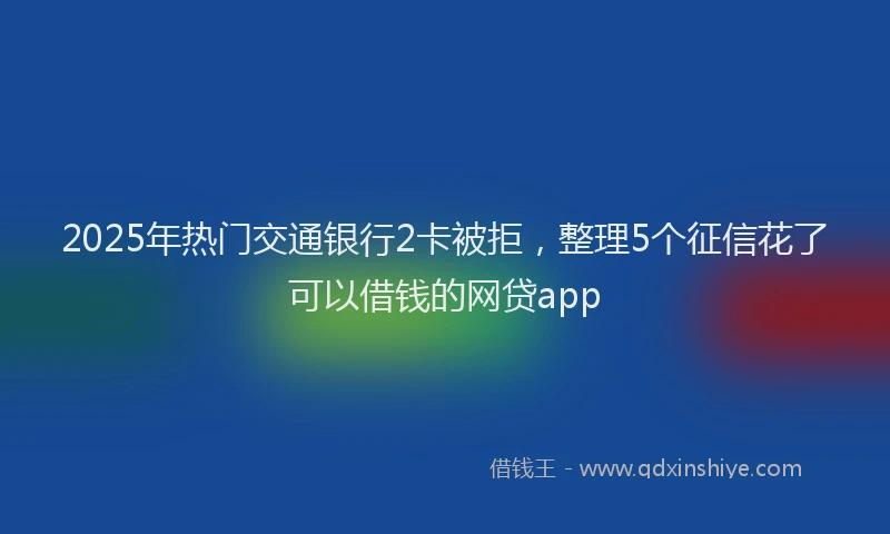 2025年热门交通银行2卡被拒，整理5个征信花了可以借钱的网贷app