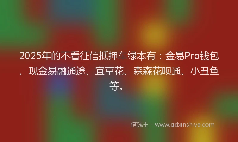 2025年的不看征信抵押车绿本有：金易Pro钱包、现金易融通途、宜享花、森森花呗通、小丑鱼等。