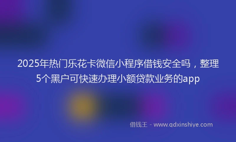 2025年热门乐花卡微信小程序借钱安全吗，整理5个黑户可快速办理小额贷款业务的app