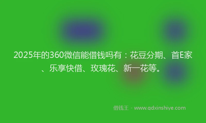 2025年的360微信能借钱吗有：花豆分期、首E家、乐享快借、玫瑰花、新一花等。