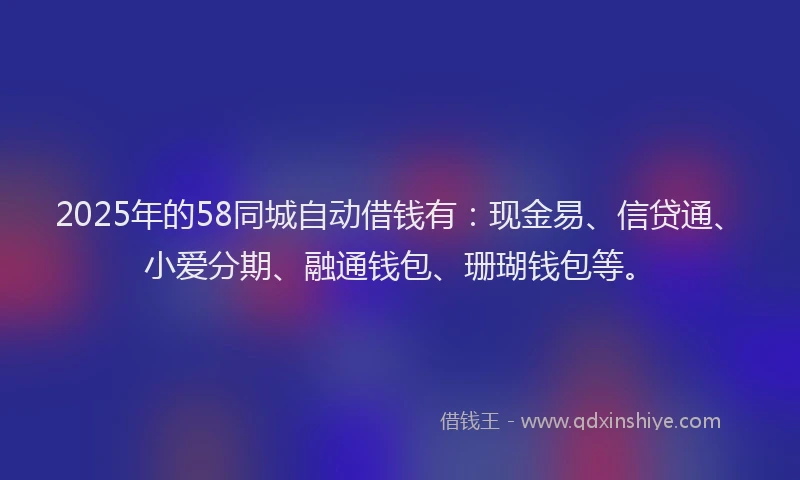 2025年的58同城自动借钱有：现金易、信贷通、小爱分期、融通钱包、珊瑚钱包等。