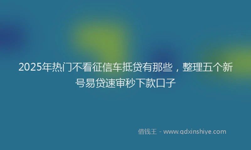 2025年热门不看征信车抵贷有那些，整理五个新号易贷速审秒下款口子