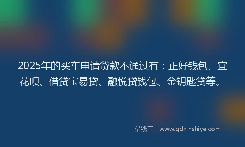 2025年的买车申请贷款不通过有：正好钱包、宜花呗、借贷宝易贷、融悦贷钱包、金钥匙贷等。