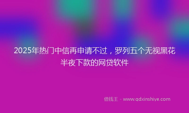 2025年热门中信再申请不过，罗列五个无视黑花半夜下款的网贷软件