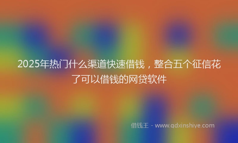 2025年热门什么渠道快速借钱，整合五个征信花了可以借钱的网贷软件