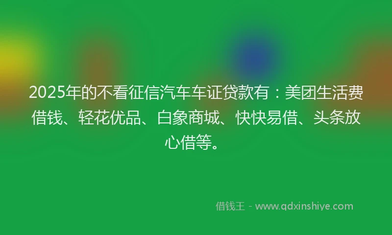 2025年的不看征信汽车车证贷款有：美团生活费借钱、轻花优品、白象商城、快快易借、头条放心借等。