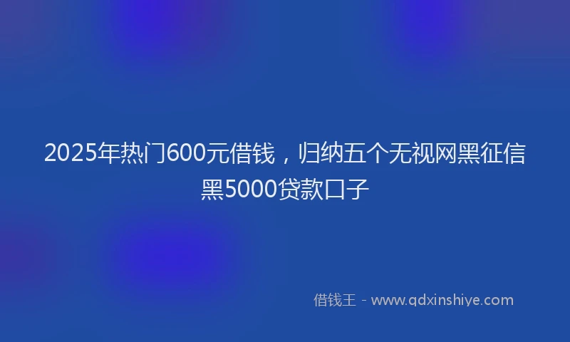 2025年热门600元借钱，归纳五个无视网黑征信黑5000贷款口子